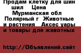 Продам клетку для шин шил. › Цена ­ 2 500 - Мурманская обл., Полярный г. Животные и растения » Аксесcуары и товары для животных   